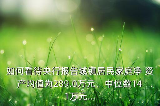 如何看待央行報告城鎮(zhèn)居民家庭凈 資產(chǎn)均值為289.0萬元、中位數(shù)141萬元...