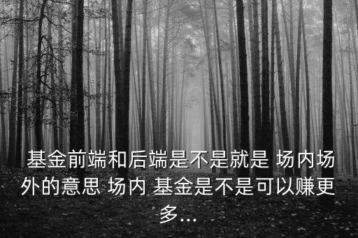  基金前端和后端是不是就是 場內(nèi)場外的意思 場內(nèi) 基金是不是可以賺更多...