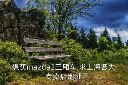 想買mazda2三廂車,求上海各大專賣店地址