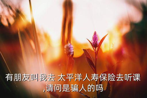 有朋友叫我去 太平洋人壽保險去聽課,請問是騙人的嗎