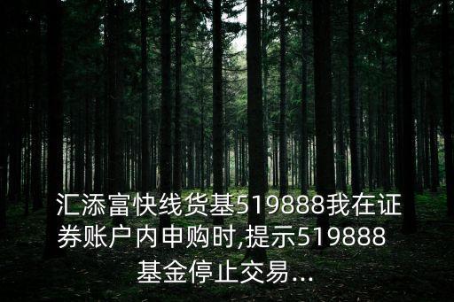  匯添富快線貨基519888我在證券賬戶內申購時,提示519888 基金停止交易...