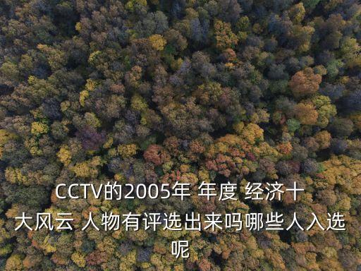 CCTV的2005年 年度 經(jīng)濟十大風(fēng)云 人物有評選出來嗎哪些人入選呢