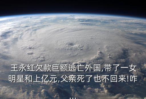  王永紅欠款巨額逃亡外國,帶了一女明星和上億元,父親死了也不回來!咋...