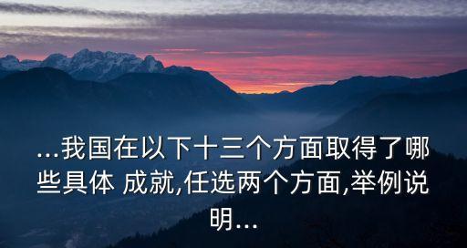 ...我國(guó)在以下十三個(gè)方面取得了哪些具體 成就,任選兩個(gè)方面,舉例說明...