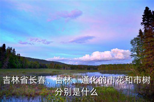 吉林省長春、吉林、通化的市花和市樹分別是什么