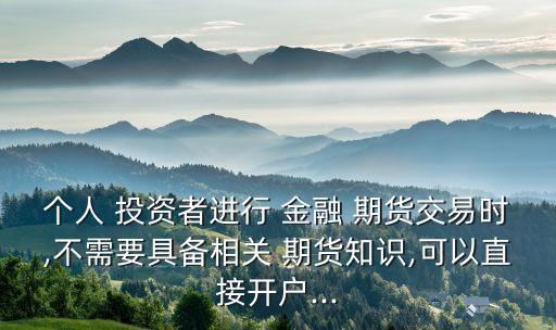 個(gè)人 投資者進(jìn)行 金融 期貨交易時(shí),不需要具備相關(guān) 期貨知識(shí),可以直接開戶...