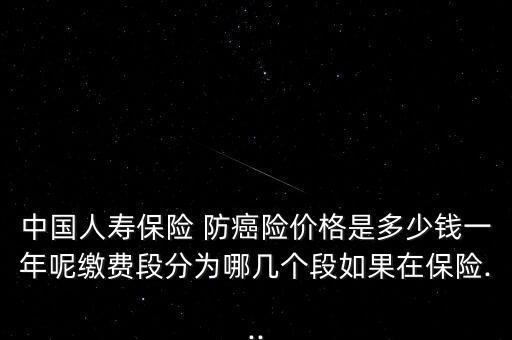 中國人壽保險 防癌險價格是多少錢一年呢繳費(fèi)段分為哪幾個段如果在保險...