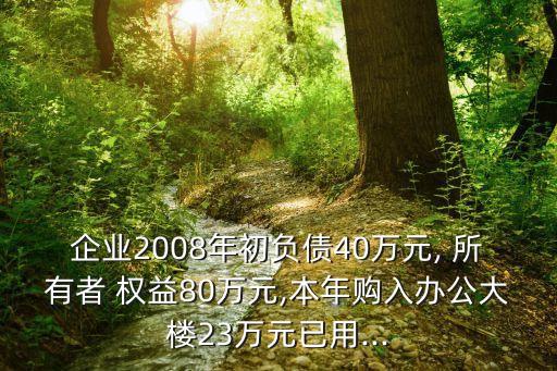 企業(yè)2008年初負(fù)債40萬(wàn)元, 所有者 權(quán)益80萬(wàn)元,本年購(gòu)入辦公大樓23萬(wàn)元已用...