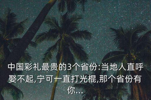 中國(guó)彩禮最貴的3個(gè)省份:當(dāng)?shù)厝酥焙羧⒉黄?寧可一直打光棍,那個(gè)省份有你...