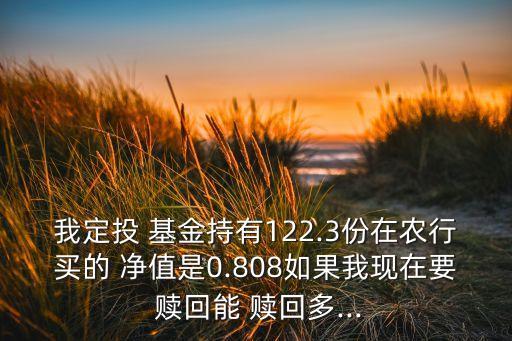 我定投 基金持有122.3份在農(nóng)行買的 凈值是0.808如果我現(xiàn)在要 贖回能 贖回多...