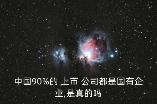 中國(guó)90%的 上市 公司都是國(guó)有企業(yè),是真的嗎