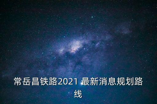 常岳昌鐵路2021 最新消息規(guī)劃路線