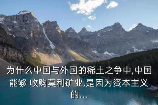 為什么中國與外國的稀土之爭(zhēng)中,中國能夠 收購莫利礦業(yè),是因?yàn)橘Y本主義的...