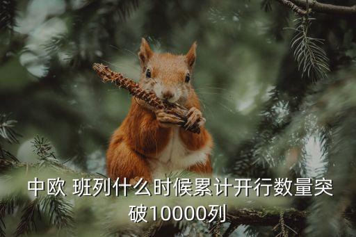  中歐 班列什么時(shí)候累計(jì)開(kāi)行數(shù)量突破10000列