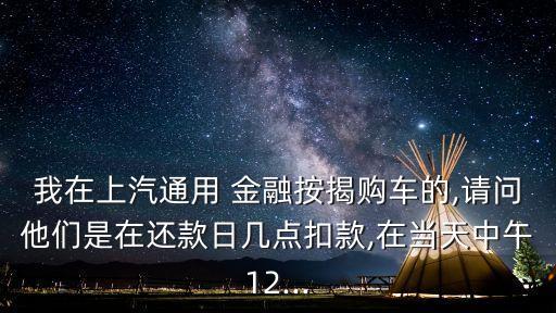 我在上汽通用 金融按揭購車的,請問他們是在還款日幾點扣款,在當天中午12...