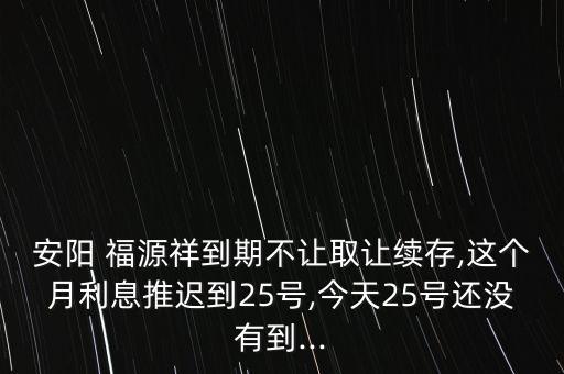 安陽 福源祥到期不讓取讓續(xù)存,這個月利息推遲到25號,今天25號還沒有到...