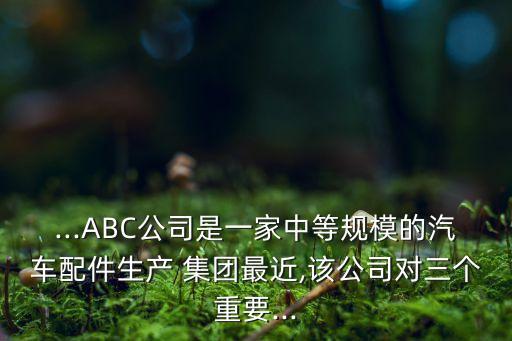 ...ABC公司是一家中等規(guī)模的汽車配件生產(chǎn) 集團最近,該公司對三個重要...