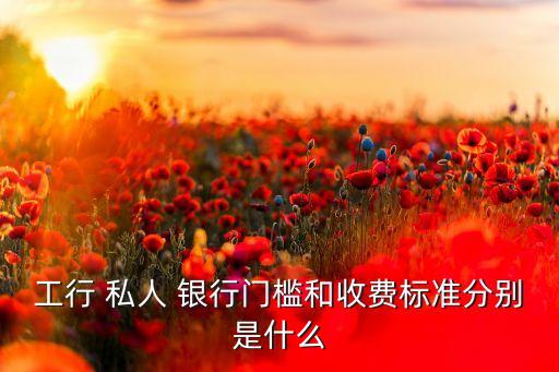 工行 私人 銀行門檻和收費標(biāo)準(zhǔn)分別是什么