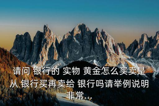 請問 銀行的 實物 黃金怎么買賣是從 銀行買再賣給 銀行嗎請舉例說明非常...