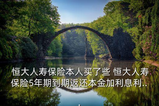  恒大人壽保險(xiǎn)本人買了些 恒大人壽保險(xiǎn)5年期到期返還本金加利息利...