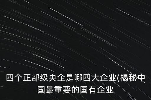 四個正部級央企是哪四大企業(yè)(揭秘中國最重要的國有企業(yè)