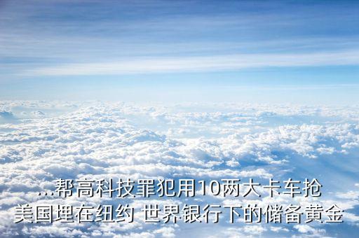 ...幫高科技罪犯用10兩大卡車搶美國埋在紐約 世界銀行下的儲(chǔ)備黃金