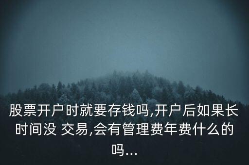 股票開戶時就要存錢嗎,開戶后如果長時間沒 交易,會有管理費年費什么的嗎...