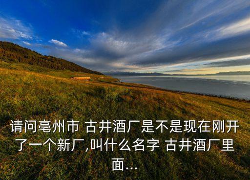 請問亳州市 古井酒廠是不是現(xiàn)在剛開了一個新廠,叫什么名字 古井酒廠里面...