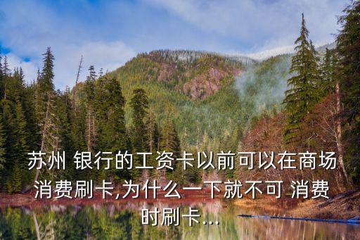  蘇州 銀行的工資卡以前可以在商場 消費刷卡,為什么一下就不可 消費時刷卡...