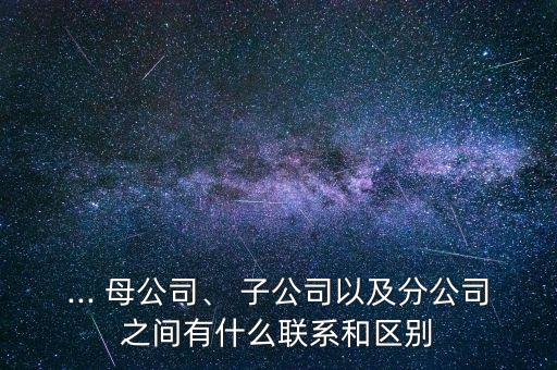 ... 母公司、 子公司以及分公司之間有什么聯(lián)系和區(qū)別