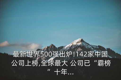 最新世界500強(qiáng)出爐!142家中國 公司上榜,全球最大 公司已“霸榜”十年...