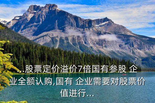 ...股票定價溢價7倍國有參股 企業(yè)全額認(rèn)購,國有 企業(yè)需要對股票價值進行...