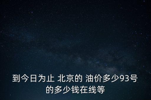 到今日為止 北京的 油價(jià)多少93號(hào)的多少錢在線等