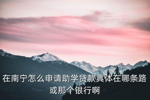 在南寧怎么申請助學(xué)貸款具體在哪條路或那個銀行啊