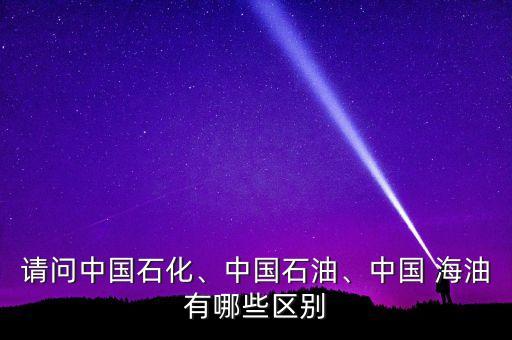 請(qǐng)問中國石化、中國石油、中國 海油有哪些區(qū)別