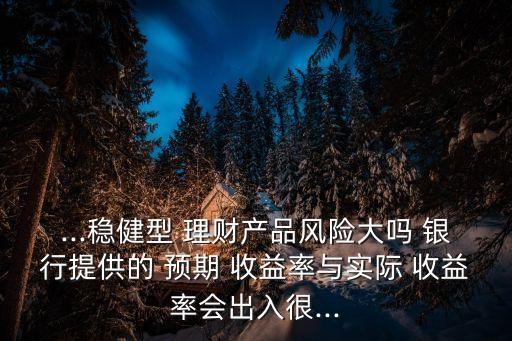 ...穩(wěn)健型 理財(cái)產(chǎn)品風(fēng)險(xiǎn)大嗎 銀行提供的 預(yù)期 收益率與實(shí)際 收益率會出入很...