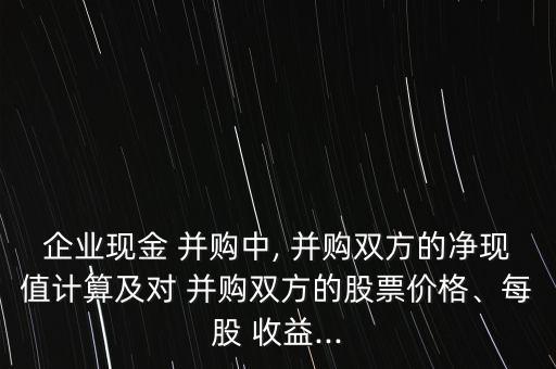 企業(yè)現(xiàn)金 并購中, 并購雙方的凈現(xiàn)值計(jì)算及對(duì) 并購雙方的股票價(jià)格、每股 收益...