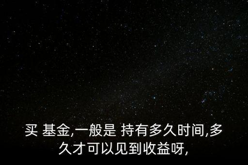 買 基金,一般是 持有多久時間,多久才可以見到收益呀,