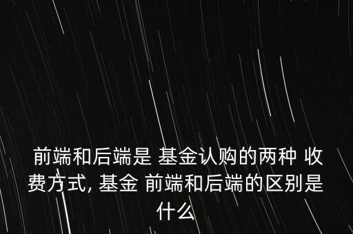  前端和后端是 基金認購的兩種 收費方式, 基金 前端和后端的區(qū)別是什么