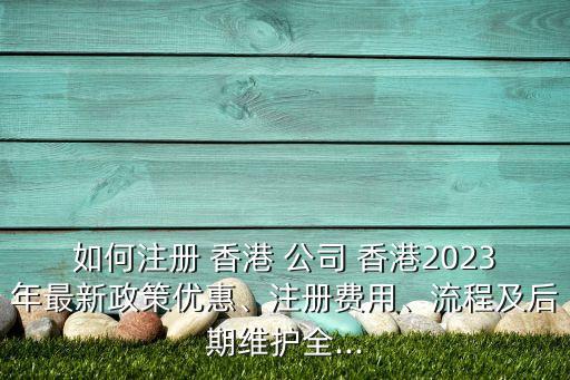 如何注冊(cè) 香港 公司 香港2023年最新政策優(yōu)惠、注冊(cè)費(fèi)用、流程及后期維護(hù)全...