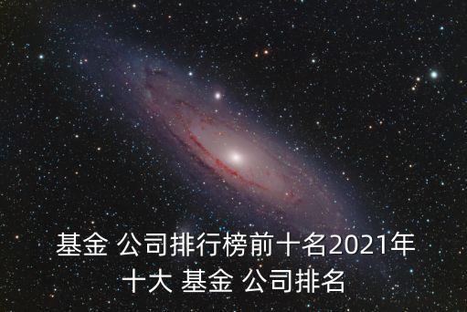  基金 公司排行榜前十名2021年十大 基金 公司排名