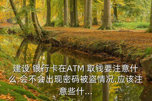 建設(shè) 銀行卡在ATM 取錢要注意什么.會(huì)不會(huì)出現(xiàn)密碼被盜情況.應(yīng)該注意些什...