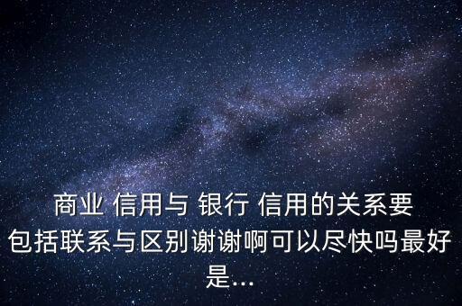  商業(yè) 信用與 銀行 信用的關(guān)系要包括聯(lián)系與區(qū)別謝謝啊可以盡快嗎最好是...