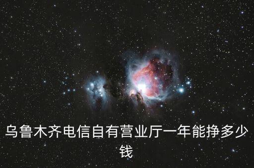 烏魯木齊電信自有營(yíng)業(yè)廳一年能掙多少錢