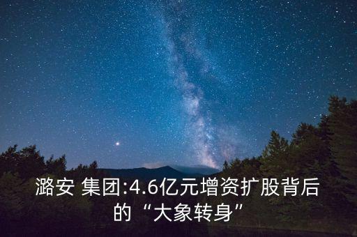 潞安 集團:4.6億元增資擴股背后的“大象轉(zhuǎn)身”