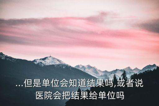 ...但是單位會(huì)知道結(jié)果嗎,或者說(shuō)醫(yī)院會(huì)把結(jié)果給單位嗎