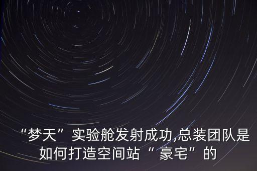 “夢天”實驗艙發(fā)射成功,總裝團(tuán)隊是如何打造空間站“ 豪宅”的