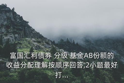 富國(guó)匯利債券 分級(jí) 基金AB份額的收益分配理解按順序回答,2小題最好打...