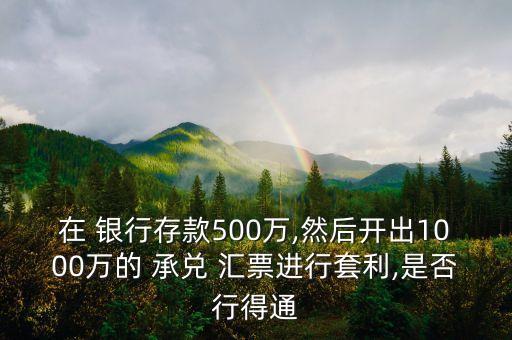 在 銀行存款500萬(wàn),然后開出1000萬(wàn)的 承兌 匯票進(jìn)行套利,是否行得通