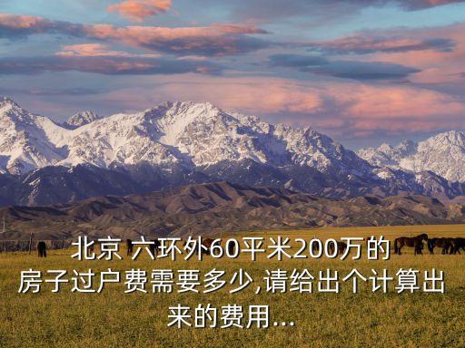  北京 六環(huán)外60平米200萬(wàn)的 房子過(guò)戶費(fèi)需要多少,請(qǐng)給出個(gè)計(jì)算出來(lái)的費(fèi)用...